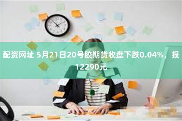 配资网址 5月21日20号胶期货收盘下跌0.04%，报12290元