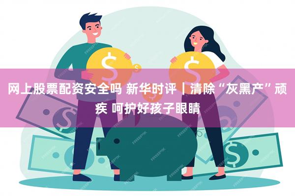 网上股票配资安全吗 新华时评｜清除“灰黑产”顽疾 呵护好