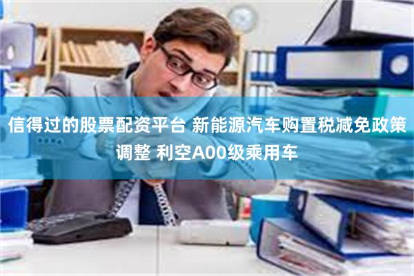 信得过的股票配资平台 新能源汽车购置税减免政策调整 利空A00级乘用车