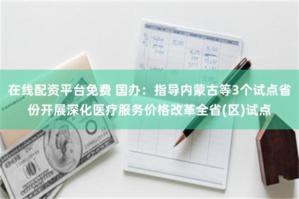 在线配资平台免费 国办：指导内蒙古等3个试点省份开展深化医疗服务价格改革全省(区)试点