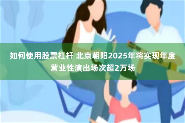 如何使用股票杠杆 北京朝阳2025年将实现年度营业性演出场次超2万场