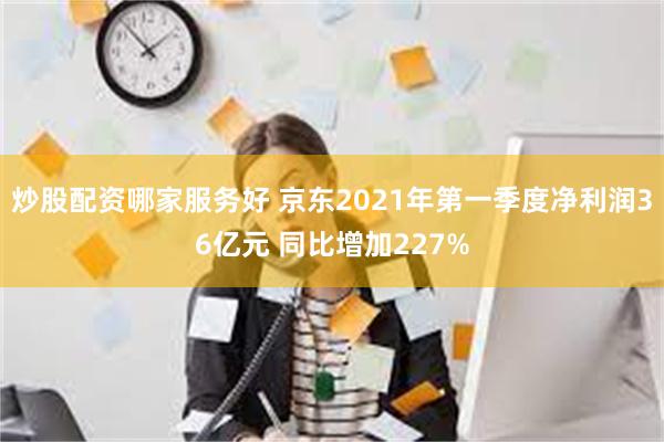 炒股配资哪家服务好 京东2021年第一季度净利润36亿元 同比增加227%