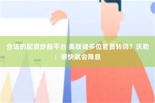 合法的配资炒股平台 美联储多位官员转鸽？沃勒：很快就会降