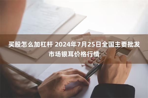 买股怎么加杠杆 2024年7月25日全国主要批发市场银耳价格行情