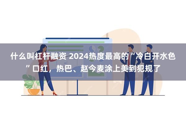 什么叫杠杆融资 2024热度最高的“冷白开水色”口红，热巴、赵今麦涂上美到犯规了