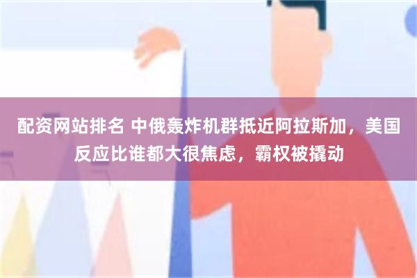 配资网站排名 中俄轰炸机群抵近阿拉斯加，美国反应比谁都大很焦虑，霸权被撬动