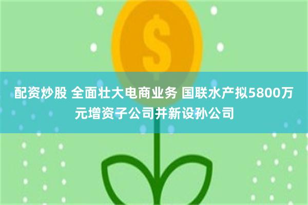 配资炒股 全面壮大电商业务 国联水产拟5800万元增资子