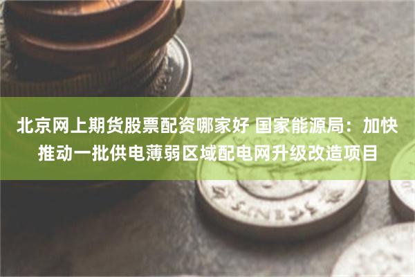 北京网上期货股票配资哪家好 国家能源局：加快推动一批供电薄弱区域配电网升级改造项目