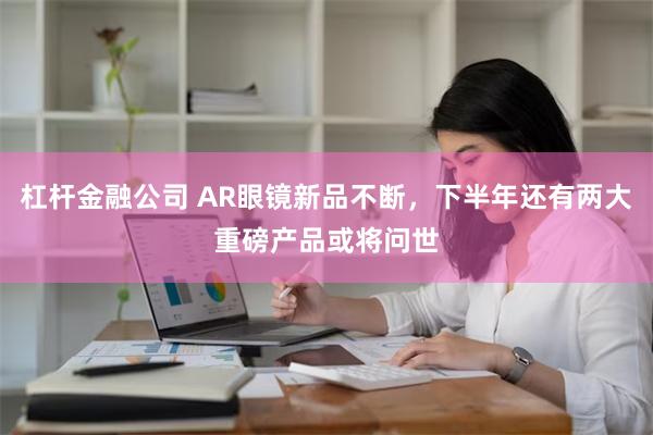 杠杆金融公司 AR眼镜新品不断，下半年还有两大重磅产品或将问世