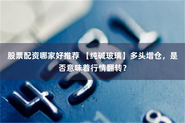 股票配资哪家好推荐 【纯碱玻璃】多头增仓，是否意味着行情翻转？