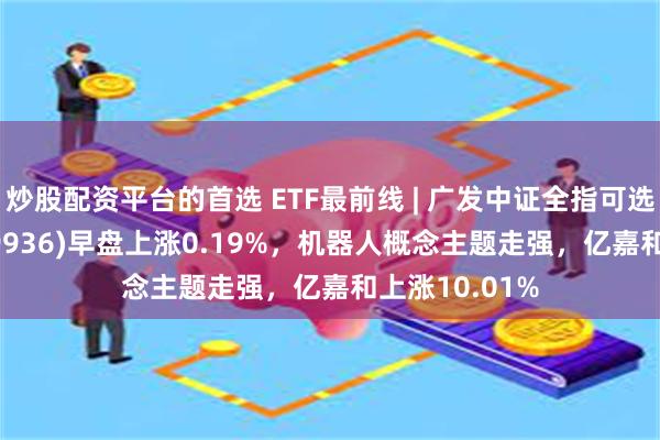 炒股配资平台的首选 ETF最前线 | 广发中证全指可选消费ETF(159936)早盘上涨0.19%，机器人概念主题走强，亿嘉和上涨10.01%