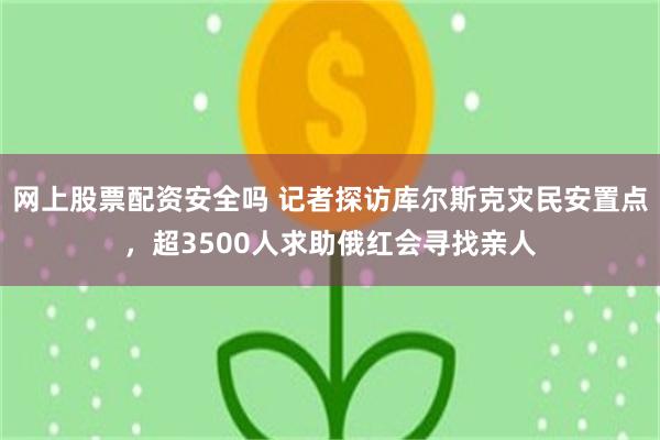 网上股票配资安全吗 记者探访库尔斯克灾民安置点，超3500人求助俄红会寻找亲人