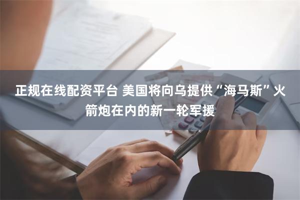 正规在线配资平台 美国将向乌提供“海马斯”火箭炮在内的新一轮军援