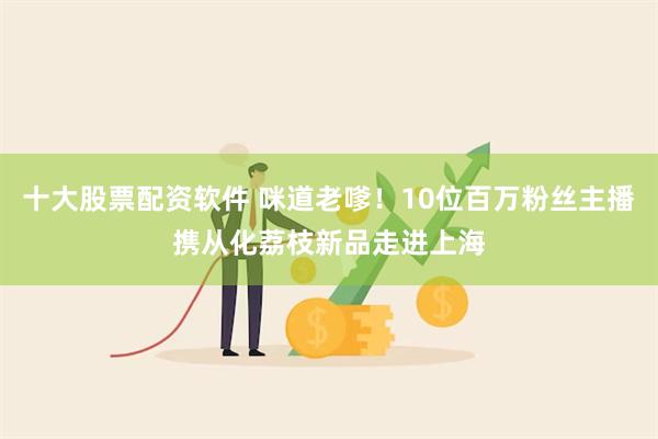 十大股票配资软件 咪道老嗲！10位百万粉丝主播携从化荔枝新品走进上海