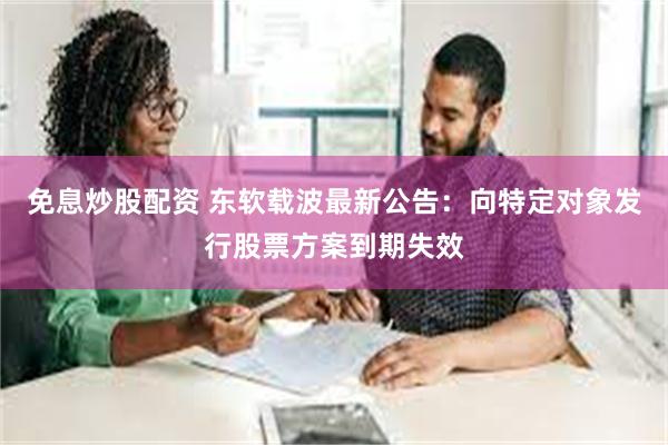 免息炒股配资 东软载波最新公告：向特定对象发行股票方案到期失效