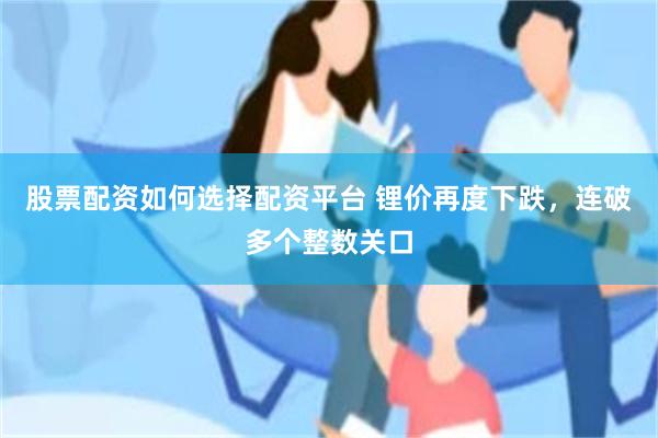 股票配资如何选择配资平台 锂价再度下跌，连破多个整数关口