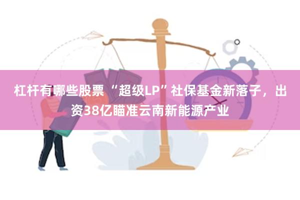 杠杆有哪些股票 “超级LP”社保基金新落子，出资38亿瞄准云南新能源产业