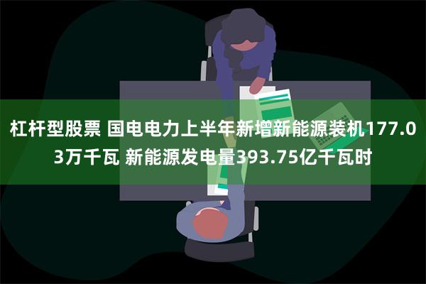 杠杆型股票 国电电力上半年新增新能源装机177.03万千瓦 新能源发电量393.75亿千瓦时